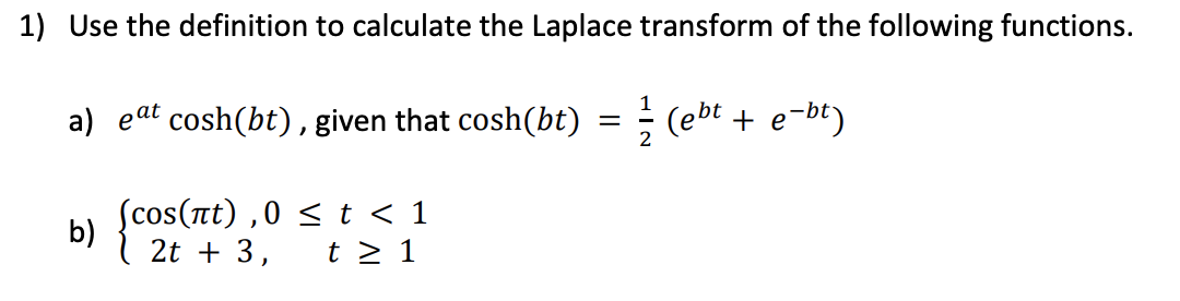 1) Use the definition to calculate the Laplace transform of the following functions.
(ebt + e-bt)
a) eat cosh(bt), given that cosh(bt)
(cos(лt),0 ≤ t < 1
2t + 3, t≥ 1
b)
=
2