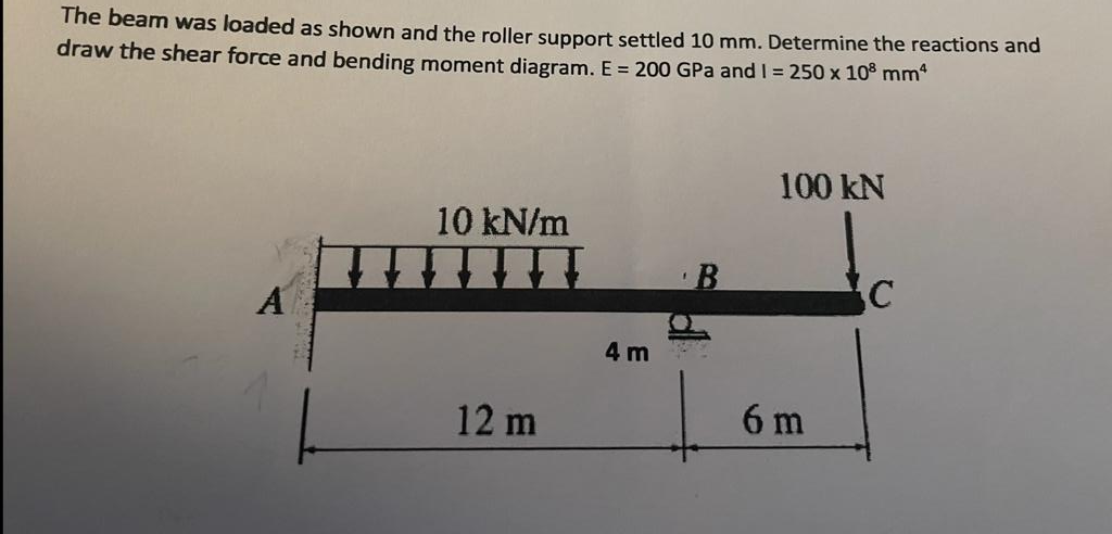 The beam was loaded as shown and the roller support settled 10 mm. Determine the reactions and
draw the shear force and bending moment diagram. E = 200 GPa and 1 = 250 x 10³ mm²
A
10 kN/m
T
12 m
4 m
100 kN
6 m
C