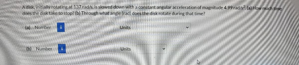 A disk, initially rotating at 137 rad/s, is slowed down with a constant angular acceleration of magnitude 4.99 rad/s. (a) How much time
does the disk take to stop? (b) Through what angle (rad) does the disk rotate during that time?
(a) Number
Units
(b) Number
Units
