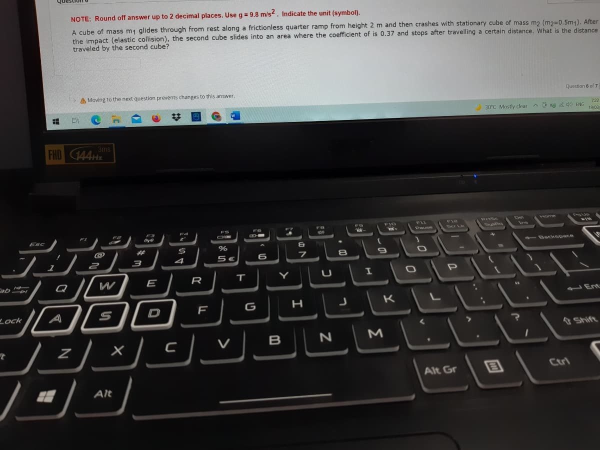 NOTE: Round off answer up to 2 decimal places. Use g = 9.8 m/s2. Indicate the unit (symbol).
A cube of mass m1 glides through from rest along a frictionless quarter ramp from height 2 m and then crashes with stationary cube of mass m2 (m2=0.5m1), After
the impact (elastic collision), the second cube slides into an area where the coefficient of is 0.37 and stops after travelling a certain distance. What is the distance
traveled by the second cube?
A Moving to the next question prevents changes to this answer.
Question 6 of 7
722
2 30°C Mostly clear
A D a a 0 ENG
19/03/
FHD 144Hz
3ms
Home
F11
Fi2
Psc
ota
Scr Lk
SyRa
F1
Pause
Esc
- Backspace
@
1
2
3
4
5€
Q
W
E
R
JEnt
D
G H J K L
Lock
& Shift
V
B
M
Ctrl
Alt Gr
Alt
