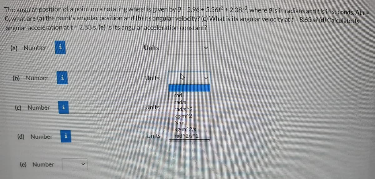 The angular position of a point on a rotating wheel is given by e = 5.96+5.36t- + 2.08t°, where 0 is in radians and t is in seconds Att
O what are (a) the point's angular position and (b) its angular velocity? (c) What is its angular velocity at t = 8.63 s? (d) Calculate its
angular acceleration at t = 2.83 s. (e) Is its angular acceleration constant?
(a) NumberA
Units
(b) Number
Units
rad
rad/s
(c) Number
Units
rad/s 2
kg-m^2
N-m
kg m^2/s
rad 2/s 2
(d) Number
Units
(e) Number
