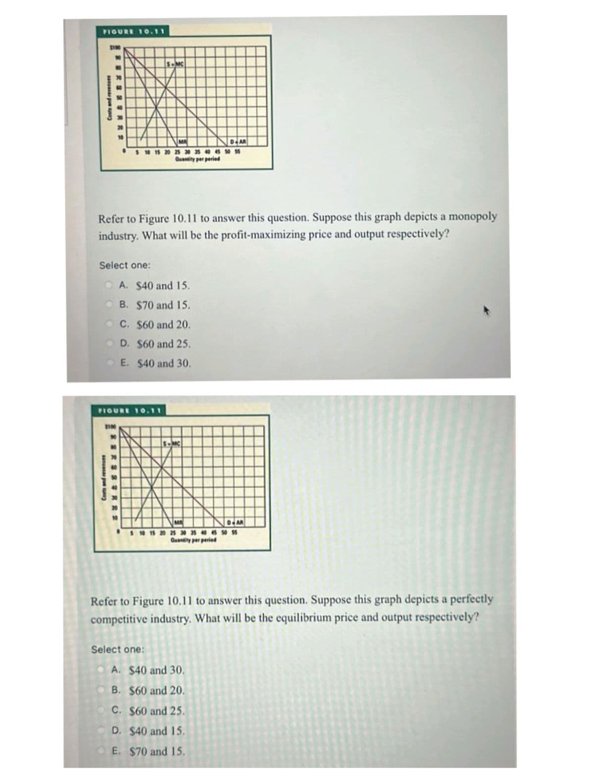 FIGURE 10.11
$100
10
Costs and revenues
82822
$100
Costs and revenues
Refer to Figure 10.11 to answer this question. Suppose this graph depicts a monopoly
industry. What will be the profit-maximizing price and output respectively?
10
Select one:
OA. $40 and 15.
B. $70 and 15.
C. $60 and 20.
D. $60 and 25.
E. $40 and 30.
FIGURE 10.11
RS23222
70
MR
D-AR
10 15 20 25 30 35 40 45 50 55
Quantity per period
20
S-MC
10
S-MC
MA
D-AR
10 15 20 25 30 35 40 45 50 55
Quantity per period
Select one:
Refer to Figure 10.11 to answer this question. Suppose this graph depicts a perfectly
competitive industry. What will be the equilibrium price and output respectively?
A. $40 and 30.
B. $60 and 20.
C. $60 and 25.
D. $40 and 15.
E. $70 and 15.