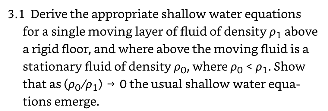 3.1 Derive the appropriate shallow water equations
for a single moving layer of fluid of density p1 above
a rigid floor, and where above the moving fluid is a
stationary fluid of density Po, where po < P1. Show
that as (Po/p1) → 0 the usual shallow water equa-
tions emerge.
