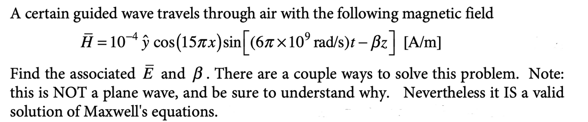 A certain guided wave travels through air with the following magnetic field
Ħ = 10^ ŷ cos(157x) sin[ (67×10° rad/s)t - Bz] [A/m]
Find the associated E and B. There are a couple ways to solve this problem. Note:
this is NOT a plane wave, and be sure to understand why. Nevertheless it IS a valid
solution of Maxwell's equations.