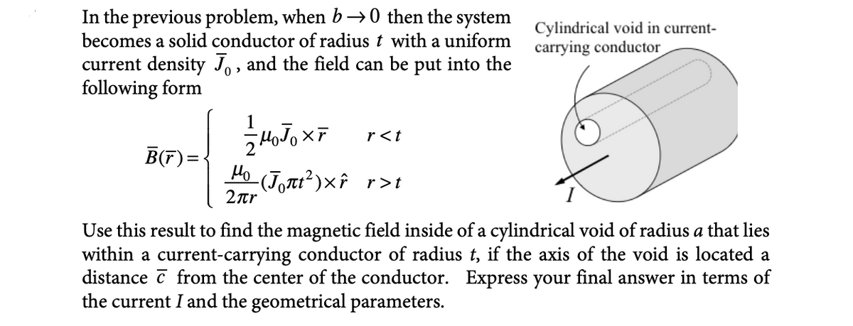 In the previous problem, when b→0 then the system
becomes a solid conductor of radius t with a uniform
current density J, and the field can be put into the
following form
B(r)=
M₁J₁XF
Ho (Jon²)xî r>t
2πη
r<t
Cylindrical void in current-
carrying conductor
Use this result to find the magnetic field inside of a cylindrical void of radius a that lies
within a current-carrying conductor of radius t, if the axis of the void is located a
distance from the center of the conductor. Express your final answer in terms of
the current I and the geometrical parameters.