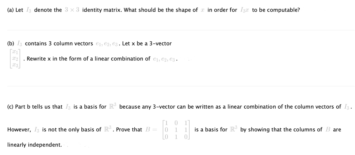 (a) Let I3 denote the 3 x 3 identity matrix. What should be the shape of x in order for I3x to be computable?
(b) I3 contains 3 column vectors €₁, €2, €3. Let x be a 3-vector
x1
X2
Rewrite x in the form of a linear combination of e1,e2, e3
X3
(c) Part b tells us that I is a basis for R³ because any 3-vector can be written as a linear combination of the column vectors of I3.
However, I3 is not the only basis of R³. Prove that B
linearly independent.
=
0
1
1
is a basis for R³ by showing that the columns of B are