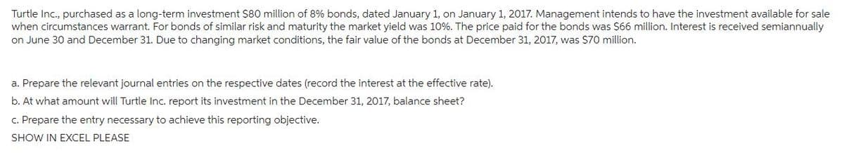 Turtle Inc., purchased as a long-term investment $80 million of 8% bonds, dated January 1, on January 1, 2017. Management intends to have the investment available for sale
when circumstances warrant. For bonds of similar risk and maturity the market yield was 10%. The price paid for the bonds was $66 million. Interest is received semiannually
on June 30 and December 31. Due to changing market conditions, the fair value of the bonds at December 31, 2017, was $70 million.
a. Prepare the relevant journal entries on the respective dates (record the interest at the effective rate).
b. At what amount will Turtle Inc. report its investment in the December 31, 2017, balance sheet?
c. Prepare the entry necessary to achieve this reporting objective.
SHOW IN EXCEL PLEASE