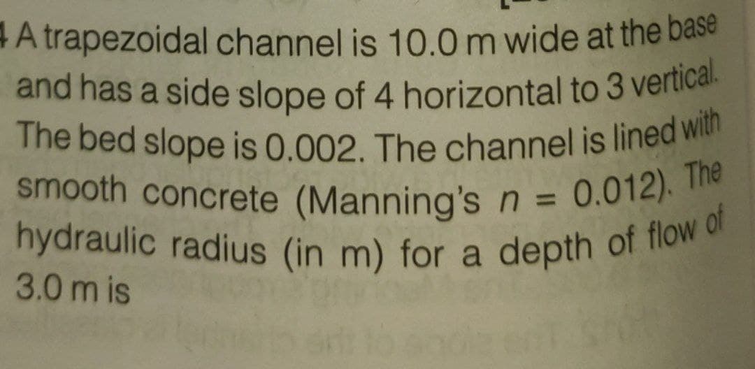 hydraulic radius (in m) for a depth of flow of
The bed slope is 0.002. The channel is lined with
and has a side slope of 4 horizontal to 3 vetical.
A trapezoidal channel is 10.0m wide at the base
a
smooth concrete (Manning'sn = 0.012).
%3D
3.0 m is
