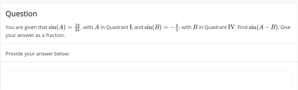 Question
You are given that sin(A) = , with A in Quadrant I, and sin(B) = - with B in Quadrant IV. Find sin(A – B). Give
24
25'
your answer as a fraction.
Provide your answer below:
