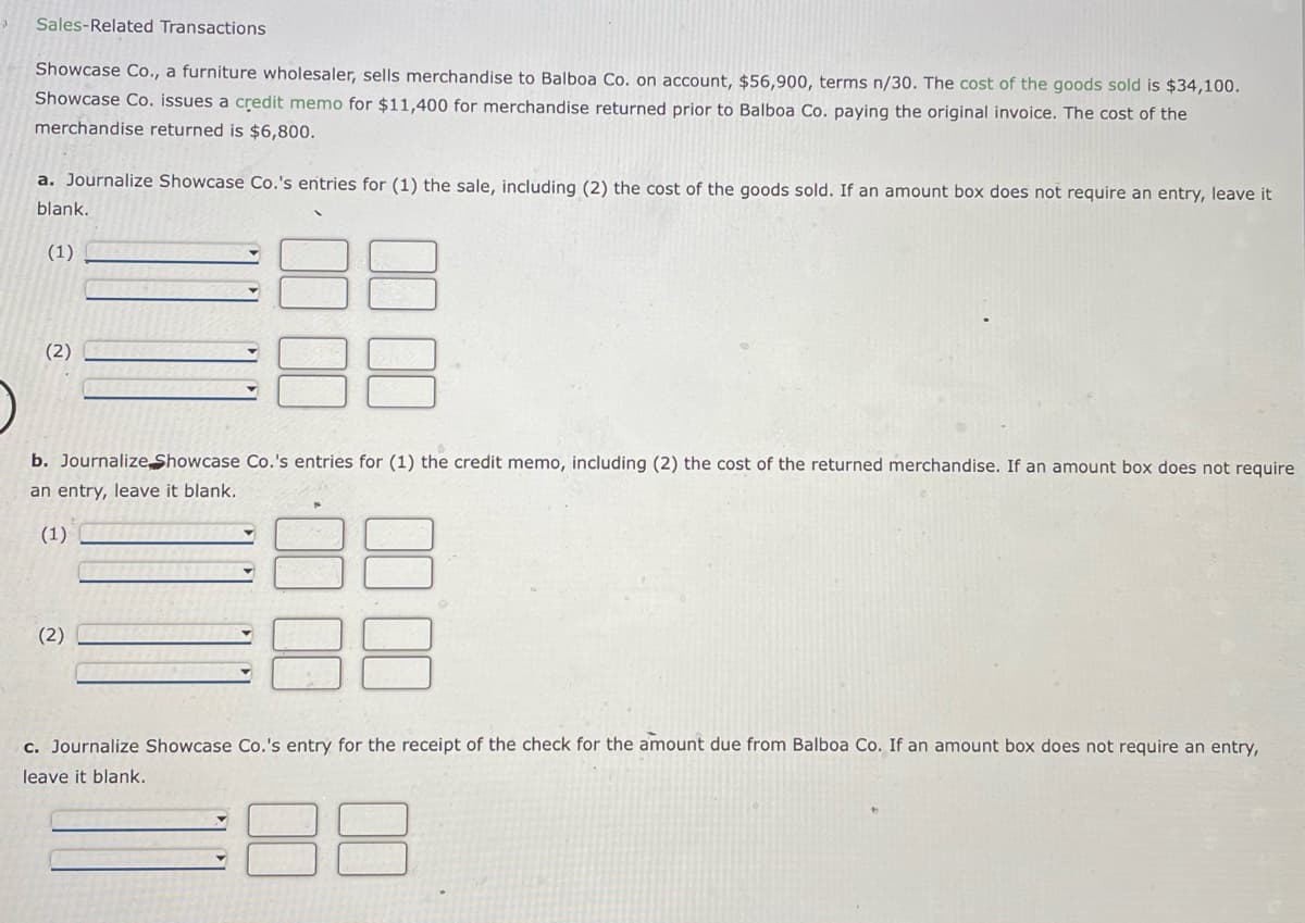 Sales-Related Transactions
Showcase Co., a furniture wholesaler, sells merchandise to Balboa Co. on account, $56,900, terms n/30. The cost of the goods sold is $34,100.
Showcase Co. issues a credit memo for $11,400 for merchandise returned prior to Balboa Co. paying the original invoice. The cost of the
merchandise returned is $6,800.
a. Journalize Showcase Co.'s entries for (1) the sale, including (2) the cost of the goods sold. If an amount box does not require an entry, leave it
blank.
(1)
(2)
b. Journalize Showcase Co.'s entries for (1) the credit memo, including (2) the cost of the returned merchandise. If an amount box does not require
an entry, leave it blank.
(1)
(2)
c. Journalize Showcase Co.'s entry for the receipt of the check for the amount due from Balboa Co. If an amount box does not require an entry,
leave it blank.
