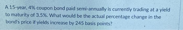 A 15-year, 4% coupon bond paid semi-annually is currently trading at a yield
to maturity of 3.5%. What would be the actual percentage change in the
bond's price if yields increase by 245 basis points?
