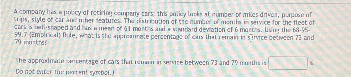 A company has a policy of retiring company cars; this policy looks at number of miles driven, purpose of
trips, style of car and other features. The distribution of the number of months in service for the fleet of
cars is bell-shaped and has a mean of 61 months and a standard deviation of 6 months. Using the 68-95-
99.7 (Empirical) Rule, what is the approximate percentage of cars that remain in service between 73 and
79 months?
The approximate percentage of cars that remain in service between 73 and 79 months is
Do not enter the percent symbol.)
%.