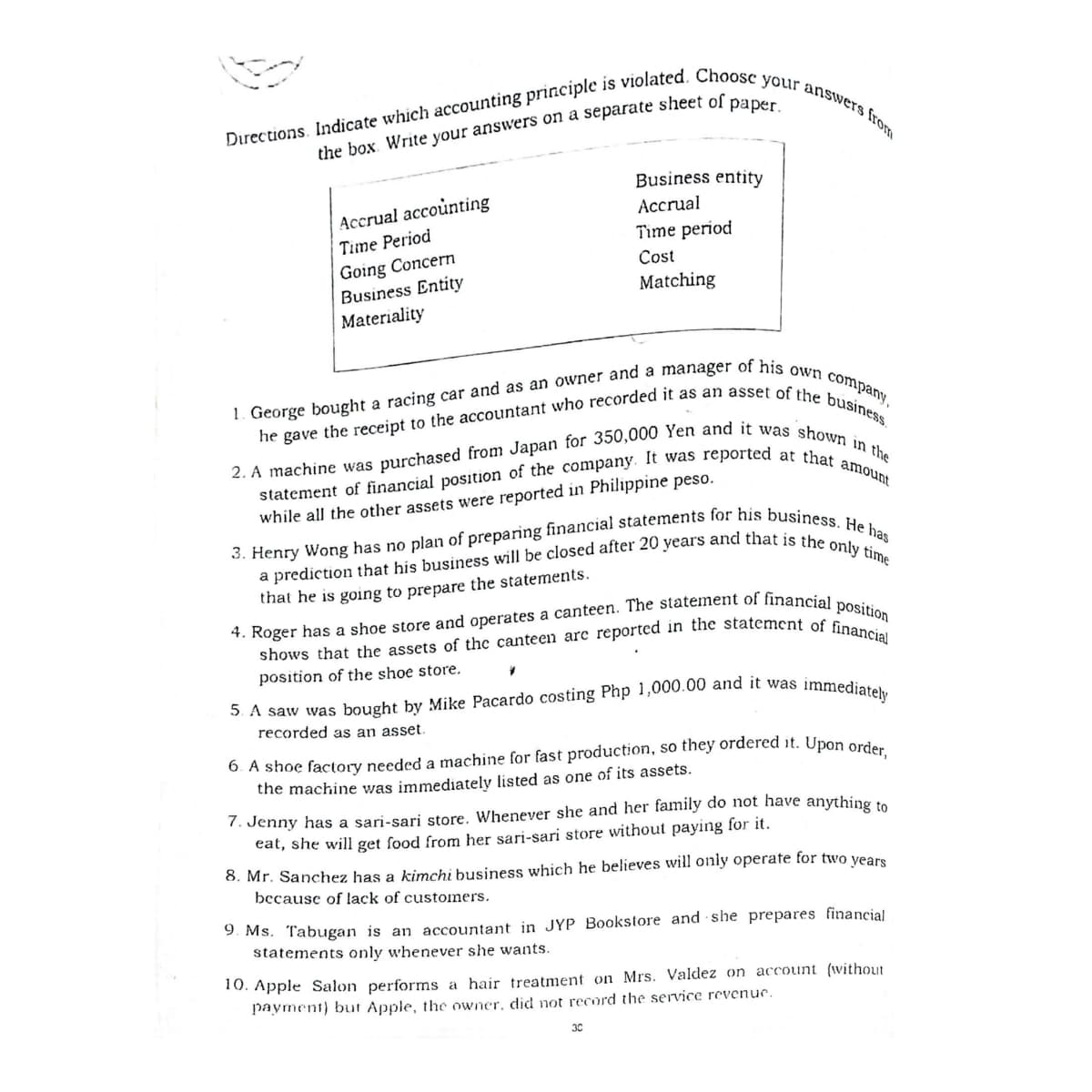 statement of financial position of the company. It was reported at that amount
1. George bought a racing car and as an owner and a manager of his own company,
Directions. Indicate which accounting principle is violated. Choosc your answers from
Business entity
Accrual accounting
Accrual
Time Period
Time period
Going Concern
Business Entity
Materiality
Cost
Matching
while all the other assets were reported in Philippine peso.
that he is going to prepare the statements.
position of the shoe store.
recorded as an asset.
6. A shoe factory needed a machine for fast production, so they ordered it. Upon orde
the machine was immediately listed as one of its assets.
7. Jenny has a sari-sari store. Whenever she and her family do not have anything to
eat, she will get food from her sari-sari store without paying for it.
8. Mr. Sanchez has a kimchi business which he believes will only operate for two years
because of lack of customers.
9. Ms. Tabugan is an accountant in JYP Bookstore and she prepares financial
statements only whenever she wants.
10. Apple Salon performs a hair treatment on Mrs. Valdez on account (without
payment) but Apple, the owner, did not record the service revenue.
30
