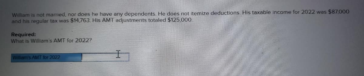 William is not married, nor does he have any dependents. He does not itemize deductions. His taxable income for 2022 was $87,000
and his regular tax was $14,763. His AMT adjustments totaled $125,000
Required:
What is William's AMT for 2022?
William's AMT for 2022
I