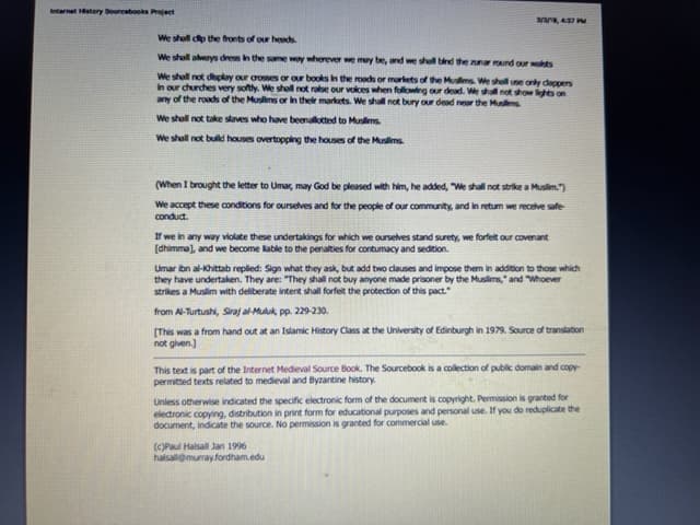 Internet History Sourcebooks Project
3/3/9, 4:37 PM
We shell dip the fronts of our heads.
We shall always dress in the same way wherever we may be, and we shall bind the zunar round our wahts
We shall not display our crosses or our books in the roads or markets of the Muslims. We shall use only clappers
In our churches very softly. We shall not raise our voices when following our dead. We shall not show lights on
any of the roads of the Muslims or in their markets. We shall not bury our dead near the Muslims
We shall not take slaves who have beenallotted to Muslims.
We shall not build houses overtopping the houses of the Muslims.
(When I brought the letter to Umar, may God be pleased with him, he added, "We shall not strike a Muslim.")
We accept these conditions for ourselves and for the people of our community, and in retum we receive safe
conduct.
If we in any way violate these undertakings for which we ourselves stand surety, we forfeit our covenant
[dhimma], and we become able to the penalties for contumacy and sedition.
Umar ibn al-Khittab replied: Sign what they ask, but add two clauses and impose them in addition to those which
they have undertaken. They are: "They shall not buy anyone made prisoner by the Muslims," and "Whoever
strikes a Muslim with deliberate intent shall forfeit the protection of this pact."
from Al-Turtushi, Siraj al-Muluk, pp. 229-230.
[This was a from hand out at an Islamic History Class at the University of Edinburgh in 1979. Source of translation
not given.]
This text is part of the Internet Medieval Source Book. The Sourcebook is a collection of public domain and copy-
permitted texts related to medieval and Byzantine history.
Unless otherwise indicated the specific electronic form of the document is copyright. Permission is granted for
electronic copying, distribution in print form for educational purposes and personal use. If you do reduplicate the
document, indicate the source. No permission is granted for commercial use.
(c)Paul Halsall Jan 1996
halsall@murray.fordham.edu