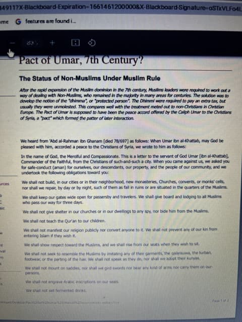 49117X-Blackboard-Expiration-1661461200000&X-Blackboard-Signature-oSTXVLF04L
me G features are found i..
urces
M
8
Pact of Umar, 7th Century?
The Status of Non-Muslims Under Muslim Rule
After the rapid expansion of the Muslim dominion in the 7th century, Muslims leaders were required to work out a
way of dealing with Non-Muslims, who remained in the majority in many areas for centuries. The solution was to
develop the notion of the "dhimma", or "protected person". The Dhimmi were required to pay an extra tax, but
usually they were unmolested. This compares well with the treatment meted out to non-Christians in Christian
Europe. The Pact of Umar is supposed to have been the peace accord offered by the Caliph Umar to the Christians
of Syria, a "pact" which formed the patter of later interaction.
80
We heard from 'Abd al-Rahman ibn Ghanam [died 78/697] as follows: When Umar ibn al-Khattab, may God be
pleased with him, accorded a peace to the Christians of Syria, we wrote to him as follows:
In the name of God, the Merciful and Compassionate. This is a letter to the servant of God Umar [ibn al-Khattab),
Commander of the Faithful, from the Christians of such-and-such a city. When you came against us, we asked you
for safe-conduct (aman) for ourselves, our descendants, our property, and the people of our community, and we
undertook the following obligations toward you:
We shall not build, in our cities or in their neighborhood, new monasteries, Churches, convents, or monks' cells,
nor shall we repair, by day or by night, such of them as fall in ruins or are situated in the quarters of the Muslims.
We shall keep our gates wide open for passersby and travelers. We shall give board and lodging to all Muslims
who pass our way for three days.
We shall not give shelter in our churches or in our dwellings to any spy, nor bide him from the Muslims.
We shall not teach the Qur'an to our children.
We shall not manifest our religion publicly nor convert anyone to it. We shall not prevent any of our kin from
entering Islam if they wish it.
We shall show respect toward the Muslims, and we shall rise from our seats when they wish to sit
We shall not seek to resemble the Muslims by imitating any of their garments, the galansuwa, the turban,
footwear, or the parting of the hair. We shall not speak as they do, nor shall we adopt their kunyas
We shall not mount on saddles, nor shall we gird swords nor bear any kind of arms nor carry them on our
persons
We shall not engrave Arabic inscriptions on our seals
We shall not sel fermented drinks
Pac200
kateche
PHOH 1MRI