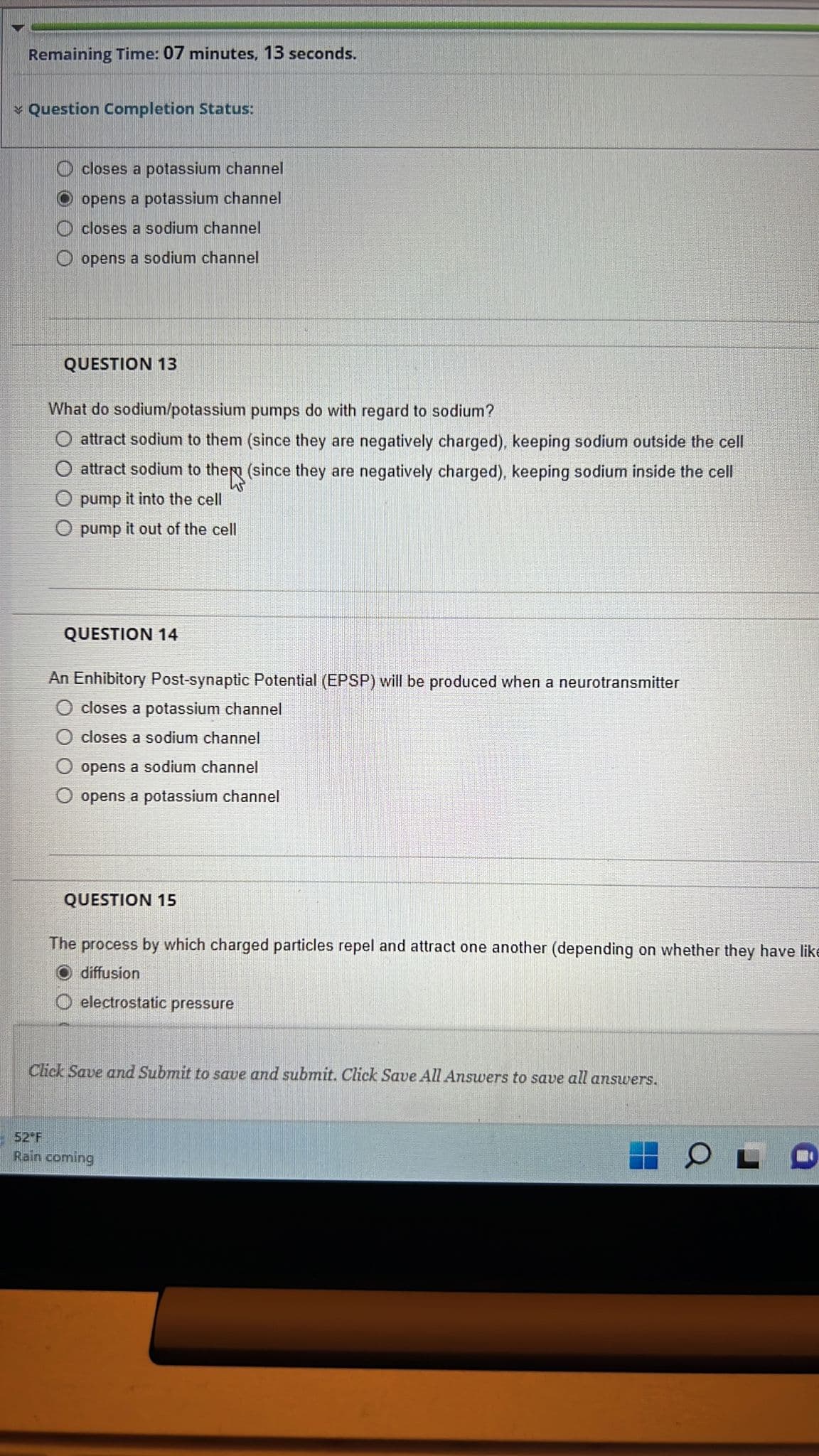 Remaining Time: 07 minutes, 13 seconds.
Question Completion Status:
closes a potassium channel
Oopens a potassium channel
closes a sodium channel
Oopens a sodium channel
QUESTION 13
What do sodium/potassium pumps do with regard to sodium?
attract sodium to them (since they are negatively charged), keeping sodium outside the cell
attract sodium to the (since they are negatively charged), keeping sodium inside the cell
pump it into the cell
O pump it out of the cell
QUESTION 14
An Enhibitory Post-synaptic Potential (EPSP) will be produced when a neurotransmitter
O closes a potassium channel
O closes a sodium channel
opens a sodium channel
O opens a potassium channel
QUESTION 15
The process by which charged particles repel and attract one another (depending on whether they have like
O diffusion
electrostatic pressure
Click Save and Submit to save and submit. Click Save All Answers to save all answers.
52 F
Rain coming
OL