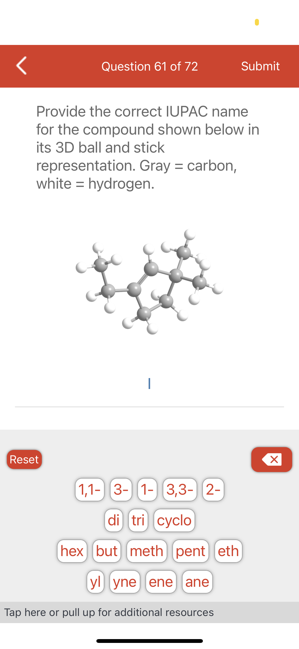 Question 61 of 72
Provide the correct IUPAC name
for the compound shown below in
its 3D ball and stick
representation. Gray = carbon,
white = hydrogen.
Reset
1
1,1- 3-1- 3,3- 2-
di tri cyclo
hex but meth) pent eth
ylyne ene ane
Submit
Tap here or pull up for additional resources
X