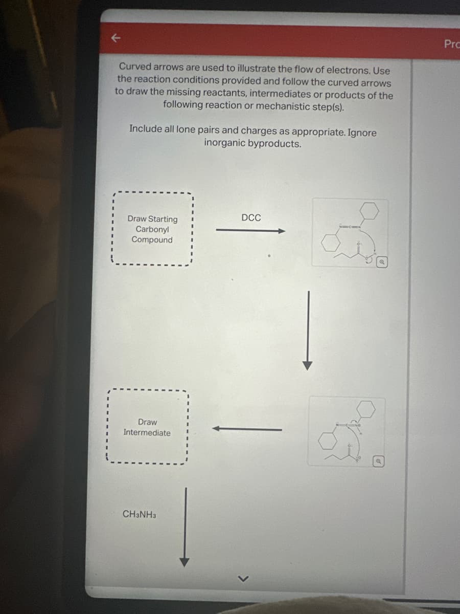 Curved arrows are used to illustrate the flow of electrons. Use
the reaction conditions provided and follow the curved arrows
to draw the missing reactants, intermediates or products of the
following reaction or mechanistic step(s).
Include all lone pairs and charges as appropriate. Ignore
inorganic byproducts.
Draw Starting
Carbonyl
Compound
Draw
Intermediate
CH3NH3
DCC
Pro