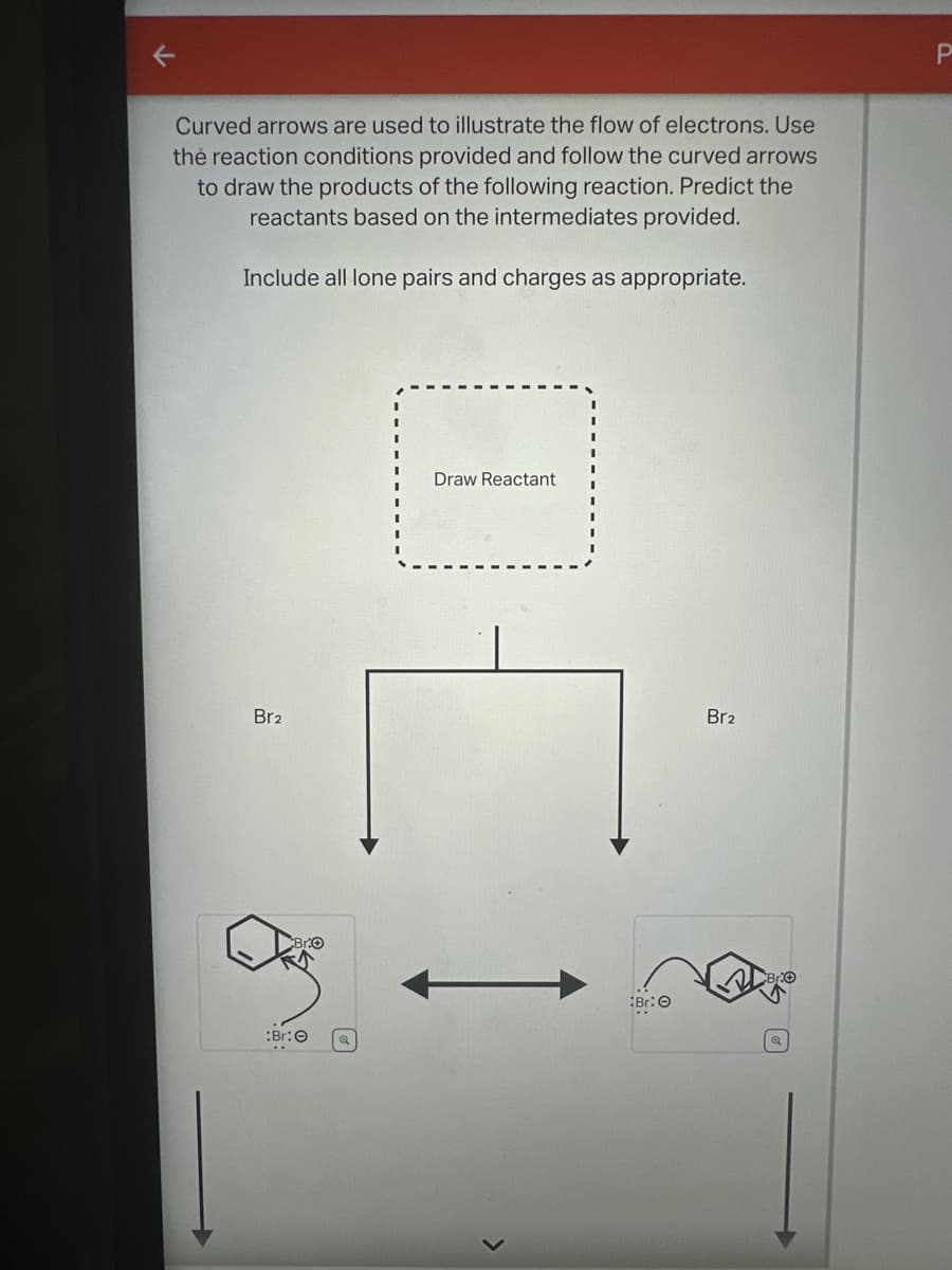 Curved arrows are used to illustrate the flow of electrons. Use
the reaction conditions provided and follow the curved arrows
to draw the products of the following reaction. Predict the
reactants based on the intermediates provided.
Include all lone pairs and charges as appropriate.
Draw Reactant
Br2
Br2
P
Br: O
Br: O
Q
>