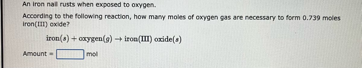 An iron nail rusts when exposed to oxygen.
According to the following reaction, how many moles of oxygen gas are necessary to form 0.739 moles
iron(III) oxide?
iron(s) + oxygen (g) → iron(III) oxide(s)
mol
Amount =