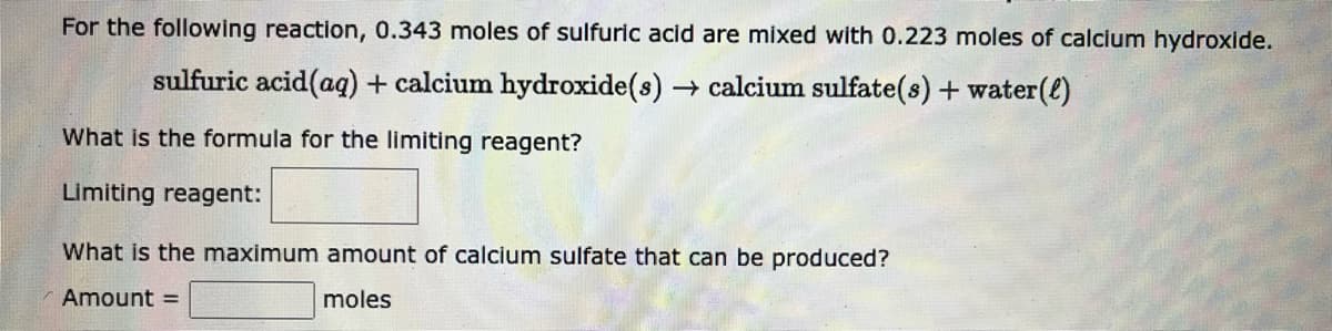 For the following reaction, 0.343 moles of sulfuric acid are mixed with 0.223 moles of calcium hydroxide.
sulfuric acid (aq) + calcium hydroxide(s) → calcium sulfate(s) + water(l)
What is the formula for the limiting reagent?
Limiting reagent:
What is the maximum amount of calcium sulfate that can be produced?
Amount =
moles