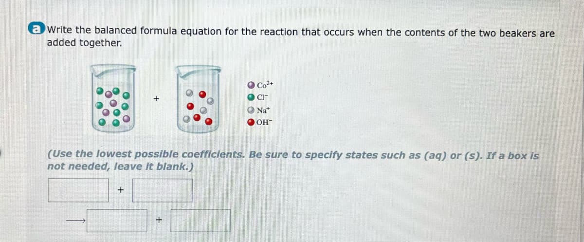 a write the balanced formula equation for the reaction that occurs when the contents of the two beakers are
added together.
(Use the lowest possible coefficients. Be sure to specify states such as (aq) or (s). If a box is
not needed, leave it blank.)
+
Co²+
CIT
Nat
OH™
+