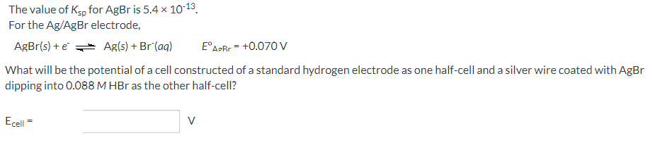 The value of Ksp for AgBr is 5.4 x 10-13.
For the Ag/AgBr electrode,
AgBr(s) + e Ag(s) + Br (aq)
E°APRr = +0.07O V
What will be the potential of a cell constructed of a standard hydrogen electrode as one half-cell and a silver wire coated with AgBr
dipping into 0.088 M HBr as the other half-cell?
Ecell =
