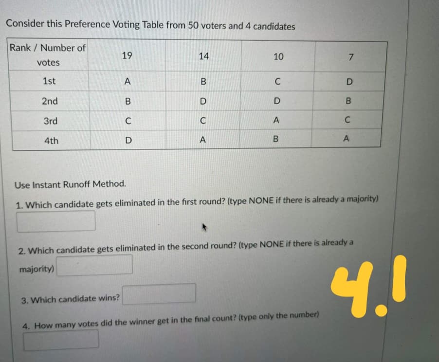 Consider this Preference Voting Table from 50 voters and 4 candidates
Rank / Number of
19
10
7
votes
1st
C
2nd
3rd
C
C
4th
A
A
Use Instant Runoff Method.
1. Which candidate gets eliminated in the fırst round? (type NONE if there is already a majority)
2. Which candidate gets eliminated in the second round? (type NONE if there is already a
4.!
majority)
3. Which candidate wins?
4. How many votes did the winner get in the final count? (type only the number)
U DA B
14
B.
A
