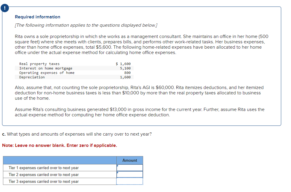Required information
[The following information applies to the questions displayed below.]
Rita owns a sole proprietorship in which she works as a management consultant. She maintains an office in her home (500
square feet) where she meets with clients, prepares bills, and performs other work-related tasks. Her business expenses,
other than home office expenses, total $5,600. The following home-related expenses have been allocated to her home
office under the actual expense method for calculating home office expenses.
Real property taxes
Interest on home mortgage
Operating expenses of home
Depreciation
$ 1,600
5,100
800
1,600
Also, assume that, not counting the sole proprietorship, Rita's AGI is $60,000. Rita itemizes deductions, and her itemized
deduction for non-home business taxes is less than $10,000 by more than the real property taxes allocated to business
use of the home.
Assume Rita's consulting business generated $13,000 in gross income for the current year. Further, assume Rita uses the
actual expense method for computing her home office expense deduction.
c. What types and amounts of expenses will she carry over to next year?
Note: Leave no answer blank. Enter zero if applicable.
Tier 1 expenses carried over to next year
Tier 2 expenses carried over to next year
Tier 3 expenses carried over to next year
Amount