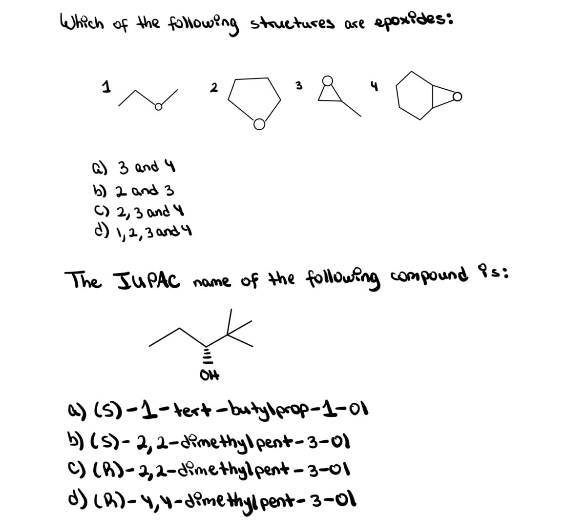 Which of the following stauctures ase epoxides:
2
3
Q) 3 and 4
b) 2 and 3
C) 2, 3 and 4
C) , 2,3 and 4
The JUPAC name of the following compound s:
O4
a) (S)-1-tert-butylprop-1-0I
b) (5)-2,2-Rmethyl pent-3-01
C) (A)-2,2-imethylpent-3-01
d) LA)-,4-dimethylpent- 3-0l
