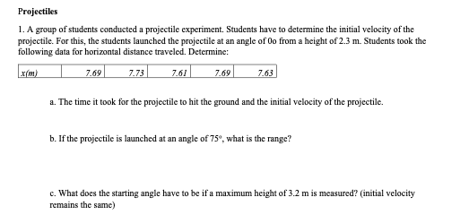 Projectiles
1. A group of students conducted a projectile experiment. Students have to determine the initial velocity of the
projectile. For this, the students launched the projectile at an angle of Oo from a height of 2.3 m. Students took the
following data for horizontal distance traveled. Determine:
x(m)
7.69
7.73
7.61
7.69
7.63
a. The time it took for the projectile to hit the ground and the initial velocity of the projectile.
b. If the projectile is launched at an angle of 75°, what is the range?
c. What does the starting angle have to be if a maximum height of 3.2 m is measured? (initial velocity
remains the same)
