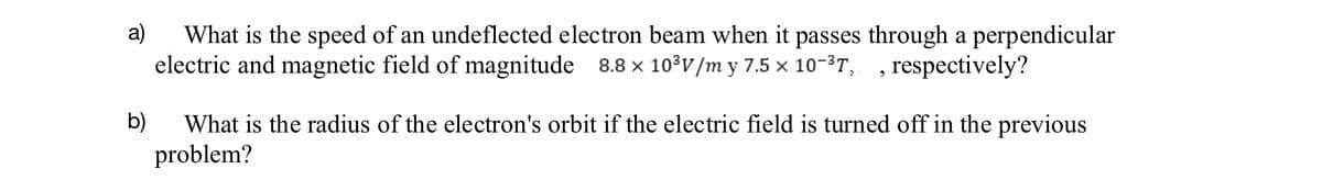 a) What is the speed of an undeflected electron beam when it passes through a perpendicular
electric and magnetic field of magnitude 8.8 × 10³V/m y 7.5 × 10-³T, respectively?
9
b) What is the radius of the electron's orbit if the electric field is turned off in the previous
problem?