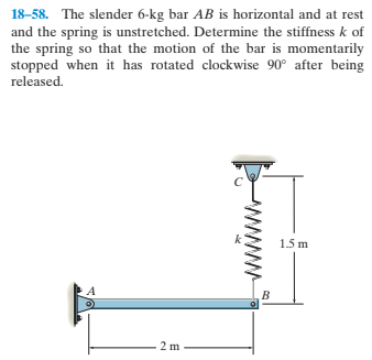 18-58. The slender 6-kg bar AB is horizontal and at rest
and the spring is unstretched. Determine the stiffness k of
the spring so that the motion of the bar is momentarily
stopped when it has rotated clockwise 90° after being
released.
1.5 m
2 m
ww

