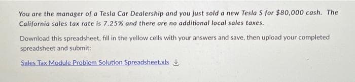 You are the manager of a Tesla Car Dealership and you just sold a new Tesla S for $80,000 cash. The
California sales tax rate is 7.25% and there are no additional local sales taxes.
Download this spreadsheet, fill in the yellow cells with your answers and save, then upload your completed
spreadsheet and submit:
Sales Tax Module Problem Solution Spreadsheet.xls