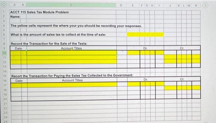 125
10
11
12
13
14
15
16
17
18
19
20
21
A B
22
23
24
25
ACCT 115 Sales Tax Module Problem
Name:
3
4 The yellow cells represent the where your you should be recording your responses.
5
6
What is the amount of sales tax to collect at the time of sale:
7
8
D
Record the Transaction for the Sale of the Tesla:
Date
Account Titles
E
FGH 1
Recort the Transaction for Paying the Sales Tax Collected to the Government:
Date
Account Titles
Dr.
Dr.
J
KLM
Cr.
Cr.
N
CP