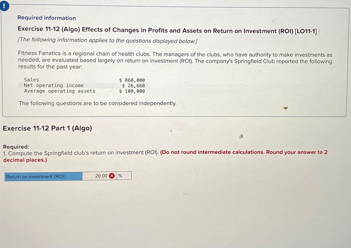 Required information
Exercise 11-12 (Algo) Effects of Changes in Profits and Assets on Return on Investment (ROI) [LO11-1]
[The following information applies to the questions displayed below.]
Fitness Fanatics is a regional chain of health clubs. The managers of the clubs, who have authority to make investments as
needed, are evaluated based largely on return on investment (ROI). The company's Springfield Club reported the following
results for the past year:
Sales
Net operating income
Average operating assets
The following questions are to be considered independently.
Exercise 11-12 Part 1 (Algo)
Required:
1. Compute the Springfield club's return on investment (ROI). (Do not round intermediate calculations. Round your answer to 2
decimal places.)
Return on investment (ROI)
$ 860,000
$ 26,660
$ 100,000
20.00
%