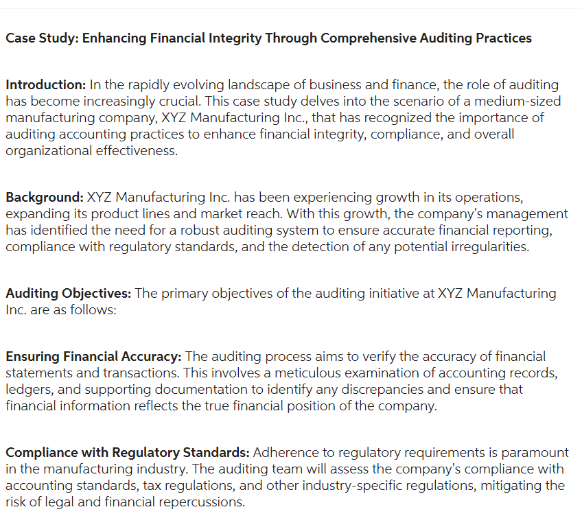 Case Study: Enhancing Financial Integrity Through Comprehensive Auditing Practices
Introduction: In the rapidly evolving landscape of business and finance, the role of auditing
has become increasingly crucial. This case study delves into the scenario of a medium-sized
manufacturing company, XYZ Manufacturing Inc., that has recognized the importance of
auditing accounting practices to enhance financial integrity, compliance, and overall
organizational effectiveness.
Background: XYZ Manufacturing Inc. has been experiencing growth in its operations,
expanding its product lines and market reach. With this growth, the company's management
has identified the need for a robust auditing system to ensure accurate financial reporting,
compliance with regulatory standards, and the detection of any potential irregularities.
Auditing Objectives: The primary objectives of the auditing initiative at XYZ Manufacturing
Inc. are as follows:
Ensuring Financial Accuracy: The auditing process aims to verify the accuracy of financial
statements and transactions. This involves a meticulous examination of accounting records,
ledgers, and supporting documentation to identify any discrepancies and ensure that
financial information reflects the true financial position of the company.
Compliance with Regulatory Standards: Adherence to regulatory requirements is paramount
in the manufacturing industry. The auditing team will assess the company's compliance with
accounting standards, tax regulations, and other industry-specific regulations, mitigating the
risk of legal and financial repercussions.