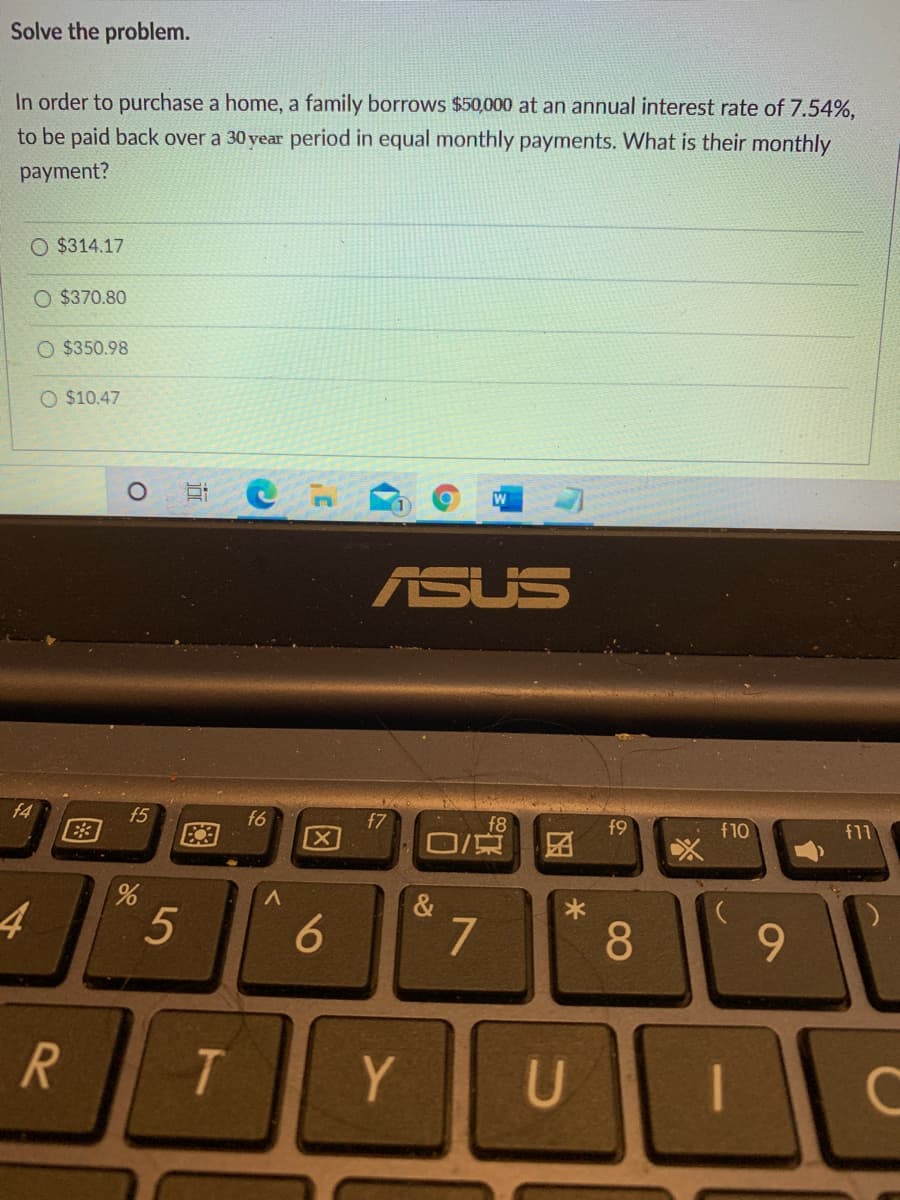 Solve the problem.
In order to purchase a home, a family borrows $50,000 at an annual interest rate of 7.54%,
to be paid back over a 30 year period in equal monthly payments. What is their monthly
payment?
O $314.17
O $370.80
O $350.98
O $10.47
ASUS
f4
f5
E3
f6
X]
f7
f8
f9
f10
f11
7
9.
R
Y
08
96
5
近
