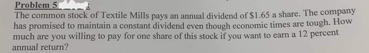 Problem 5
The common stock of Textile Mills pays an annual dividend of $1.65 a share. The company
has promised to maintain a constant dividend even though economic times are tough. How
much are you willing to pay for one share of this stock if you want to earn a 12 percent
annual return?