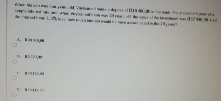 When his son was four years old, Vuyisanani made a deposit of R18 400,00 in the bank The investment grew at a
simple interest rate and, when Vuyisanani's son was 24 years old, the value of the investment was R57 040,00 Had
the interest been 1,5% less, how much interest would he have accumulated in the 20 years?
A. R38 640,00
B. R5 520,00
C. R33 120,00
D. R32417,56
