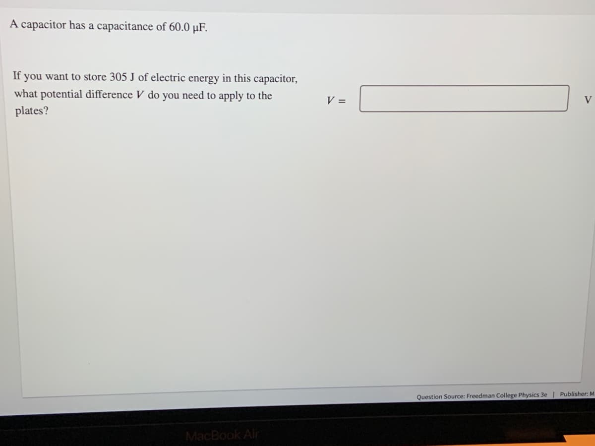 A capacitor has a capacitance of 60.0 µF.
If you want to store 305 J of electric energy in this capacitor,
what potential difference V do you need to apply to the
V =
V
plates?
Question Source: Freedman College Physics 3e | Publisher: M.
MacBook Air
