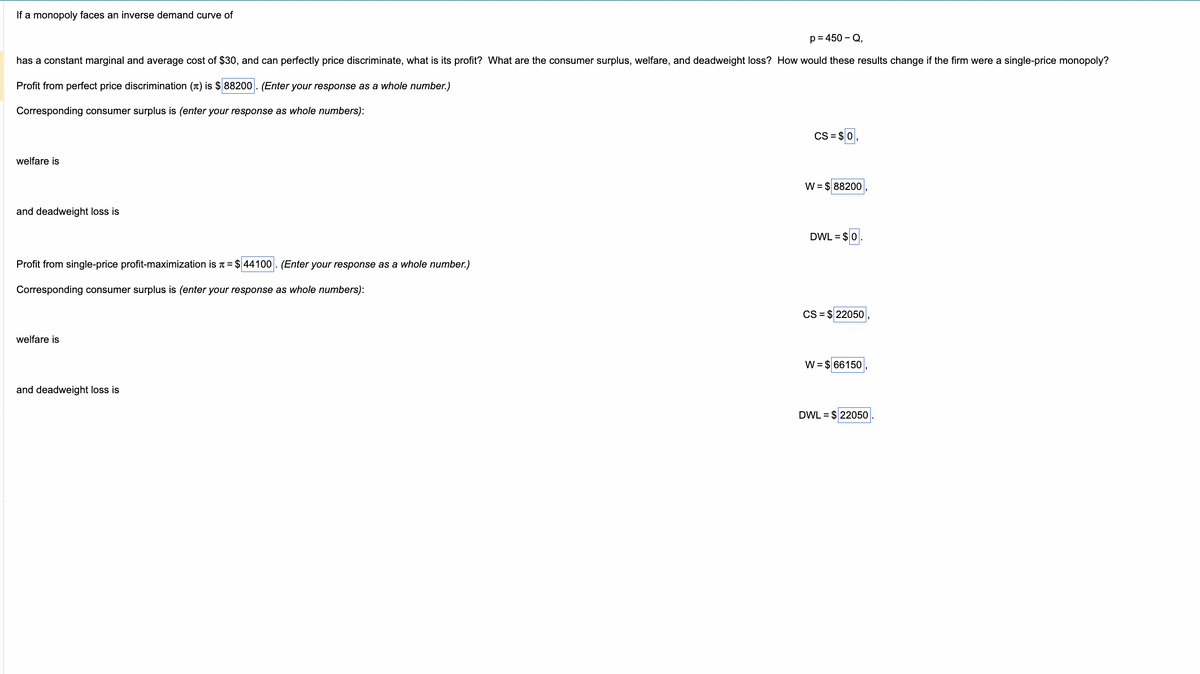 If a monopoly faces an inverse demand curve of
p=450-Q,
has a constant marginal and average cost of $30, and can perfectly price discriminate, what is its profit? What are the consumer surplus, welfare, and deadweight loss? How would these results change if the firm were a single-price monopoly?
Profit from perfect price discrimination () is $88200. (Enter your response as a whole number.)
Corresponding consumer surplus is (enter your response as whole numbers):
welfare is
and deadweight loss is
Profit from single-price profit-maximization is = $44100. (Enter your response as a whole number.)
Corresponding consumer surplus is (enter your response as whole numbers):
welfare is
and deadweight loss is
CS = $0
W = $ 88200
DWL = $0.
CS = $ 22050
W = $ 66150
DWL = $ 22050