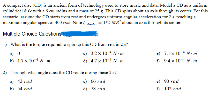 A compact disc (CD) is an ancient form of technology used to store music and data. Model a CD as a uniform
cylindrical disk with a 6 cm radius and a mass of 25 g. This CD spins about an axis through its center. For this
scenario, assume the CD starts from rest and undergoes uniform angular acceleration for 2 s, reaching a
maximum angular speed of 400 rpm. Note Icylinder = 1/2 MR² about an axis through its center.
Multiple Choice Questions
1) What is the torque required to spin up this CD from rest in 2 s?
a) 0
c)
3.2 × 104 N.m
e)
7.1 x 10 N·m
b) 1.7 x 10 N·m
d) 4.7 x 104 N.m
f)
9.4 × 104 N.m
2) Through what angle does the CD rotate during these 2 s?
a) 42 rad
c) 66 rad
e)
90 rad
b) 54 rad
d) 78 rad
f)
102 rad