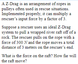 A Z-Drag is an arrangement of ropes in
pulleys often used in rescue situations.
Implemented properly, it can multiply a
rescuer's input force by a factor of 3.
Suppose a rescuer uses an ideal Z-Drag
system to pull a wrapped river raft off of a
rock. The rescuer pulls on the rope with a
force of 300 N and the rope moves a total
distance of 3 meters on the rescuer's end.
What is the force on the raft? How far will
the raft move?