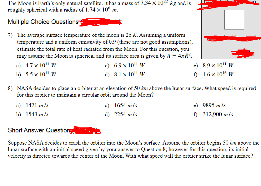 The Moon is Earth's only natural satellite. It has a mass of 7.34 × 1022 kg and is
roughly spherical with a radius of 1.74 × 106 m.
Multiple Choice Questions?
7) The average surface temperature of the moon is 26 K. Assuming a uniform
temperature and a uniform emissivity of 0.9 (these are not good assumptions),
estimate the total rate of heat radiated from the Moon. For this question, you
may assume the Moon is spherical and its surface area is given by A = 4лR².
a) 4.7 x 10" W
b) 5.5 x 10" W
c) 6.9 × 10" W
d) 8.1 x 10" W
e)
8.9 x 10" W
f)
1.6 x 1016 W
8) NASA decides to place an orbiter at an elevation of 50 km above the lunar surface. What speed is required
for this orbiter to maintain a circular orbit around the Moon?
a) 1471 m/s
b) 1543 m/s
Short Answer Question
c)
1654 m/s
d)
2254 m/s
e)
9895 m/s
f)
312,900 m/s
Suppose NASA decides to crash the orbiter into the Moon's surface. Assume the orbiter begins 50 km above the
lunar surface with an initial speed given by your answer to Question 8; however for this question, its initial
velocity is directed towards the center of the Moon. With what speed will the orbiter strike the lunar surface?