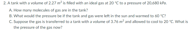 2. A tank with a volume of 2.27 m³ is filled with an ideal gas at 20 °C to a pressure of 20,680 kPa.
A. How many molecules of gas are in the tank?
B. What would the pressure be if the tank and gas were left in the sun and warmed to 60 °C?
C. Suppose the gas is transferred to a tank with a volume of 3.76 m³ and allowed to cool to 20 °C. What is
the pressure of the gas now?