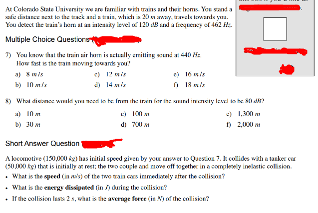 At Colorado State University we are familiar with trains and their horns. You stand a
safe distance next to the track and a train, which is 20 m away, travels towards you.
You detect the train's horn at an intensity level of 120 dB and a frequency of 462 Hz.
Multiple Choice Questions
7) You know that the train air horn is actually emitting sound at 440 Hz.
How fast is the train moving towards you?
a) 8 m/s
b) 10 m/s
c)
12 m/s
d)
14 m/s
e)
16 m/s
f)
18 m/s
8) What distance would you need to be from the train for the sound intensity level to be 80 dB?
a) 10 m
b) 30 m
Short Answer Question
c) 100 m
d)
700 m
e)
1,300 m
f)
2,000 m
A locomotive (150,000 kg) has initial speed given by your answer to Question 7. It collides with a tanker car
(50,000 kg) that is initially at rest; the two couple and move off together in a completely inelastic collision.
. What is the speed (in m/s) of the two train cars immediately after the collision?
. What is the energy dissipated (in J) during the collision?
⚫ If the collision lasts 2s, what is the average force (in N) of the collision?