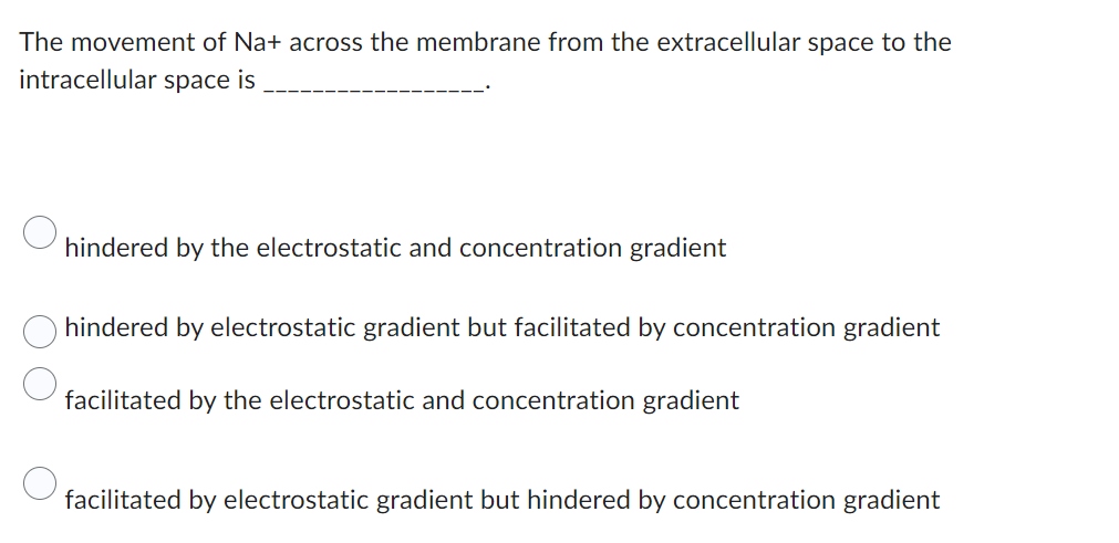 The movement of Na+ across the membrane from the extracellular space to the
intracellular space is
hindered by the electrostatic and concentration gradient
hindered by electrostatic gradient but facilitated by concentration gradient
facilitated by the electrostatic and concentration gradient
facilitated by electrostatic gradient but hindered by concentration gradient