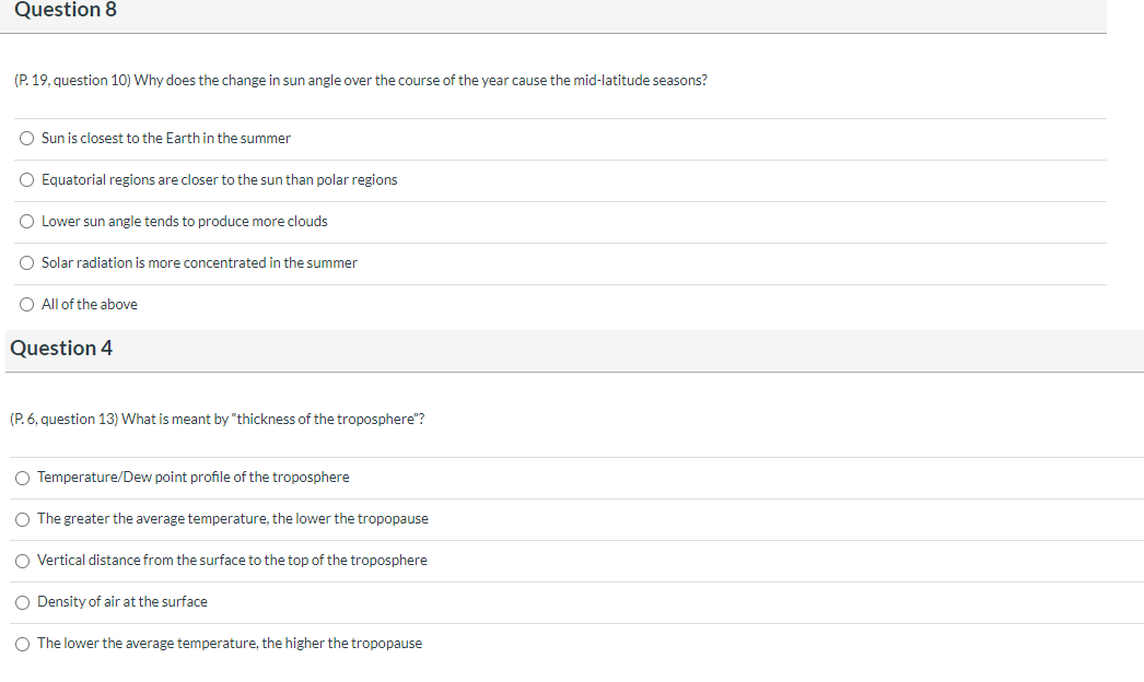 Question 8
(P. 19, question 10) Why does the change in sun angle over the course of the year cause the mid-latitude seasons?
O Sun is closest to the Earth in the summer
Equatorial regions are closer to the sun than polar regions
O Lower sun angle tends to produce more clouds
O Solar radiation is more concentrated in the summer
O All of the above
Question 4
(P. 6, question 13) What is meant by "thickness of the troposphere"?
O Temperature/Dew point profile of the troposphere
O The greater the average temperature, the lower the tropopause
O Vertical distance from the surface to the top of the troposphere
O Density of air at the surface
O The lower the average temperature, the higher the tropopause
